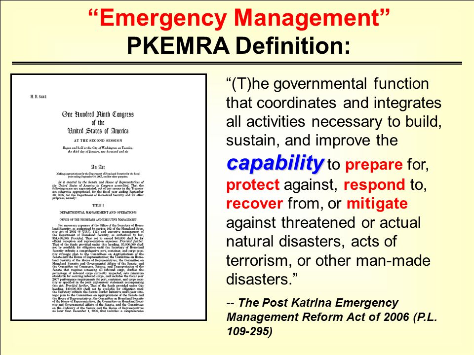 capability (T)he governmental function that coordinates and integrates all activities necessary to build, sustain, and improve the capability to prepare for, protect against, respond to, recover from, or mitigate against threatened or actual natural disasters, acts of terrorism, or other man-made disasters. -- The Post Katrina Emergency Management Reform Act of 2006 (P.L.