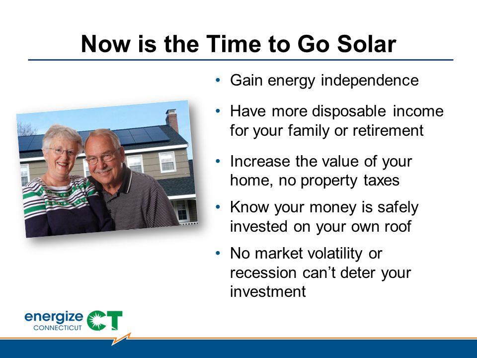 Now is the Time to Go Solar Gain energy independence Have more disposable income for your family or retirement Increase the value of your home, no property taxes Know your money is safely invested on your own roof No market volatility or recession can’t deter your investment