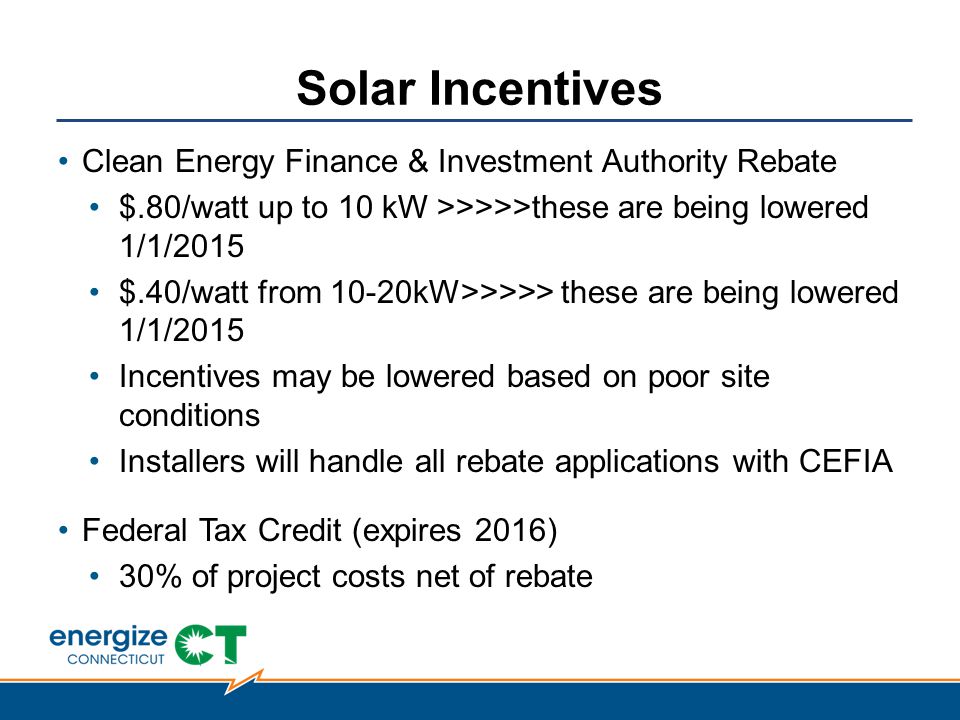 Solar Incentives Clean Energy Finance & Investment Authority Rebate $.80/watt up to 10 kW >>>>>these are being lowered 1/1/2015 $.40/watt from 10-20kW>>>>> these are being lowered 1/1/2015 Incentives may be lowered based on poor site conditions Installers will handle all rebate applications with CEFIA Federal Tax Credit (expires 2016) 30% of project costs net of rebate