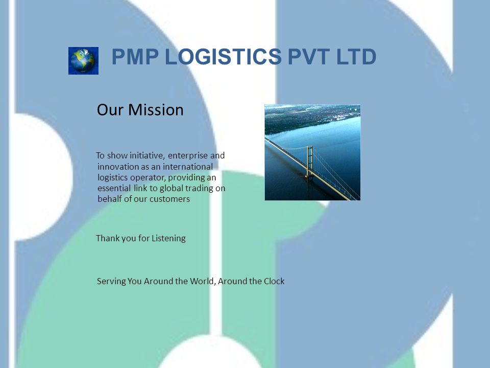 Our Mission To show initiative, enterprise and innovation as an international logistics operator, providing an essential link to global trading on behalf of our customers Thank you for Listening Serving You Around the World, Around the Clock PMP LOGISTICS PVT LTD