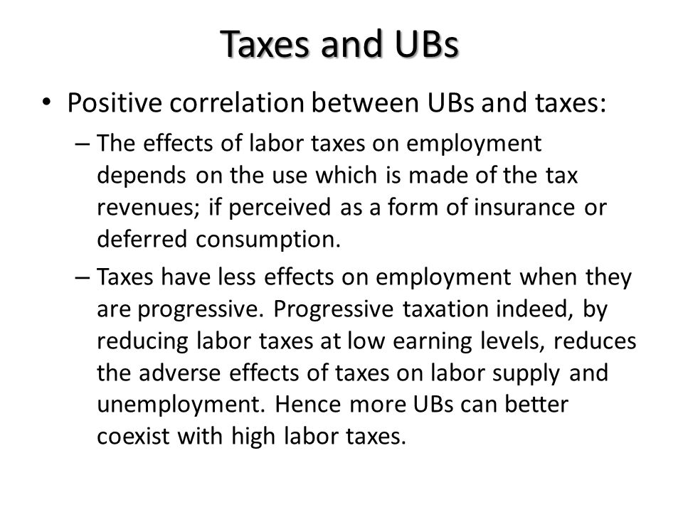 Taxes and UBs Positive correlation between UBs and taxes: – The effects of labor taxes on employment depends on the use which is made of the tax revenues; if perceived as a form of insurance or deferred consumption.