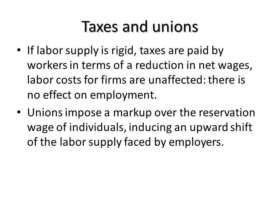 Taxes and unions If labor supply is rigid, taxes are paid by workers in terms of a reduction in net wages, labor costs for firms are unaffected: there is no effect on employment.