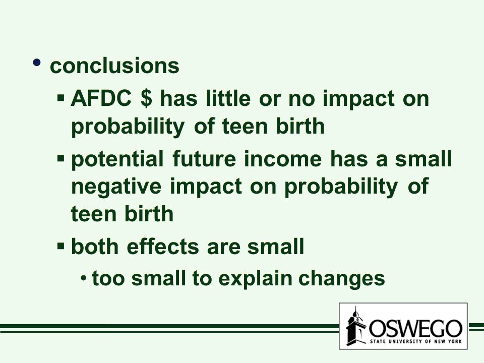 conclusions  AFDC $ has little or no impact on probability of teen birth  potential future income has a small negative impact on probability of teen birth  both effects are small too small to explain changes conclusions  AFDC $ has little or no impact on probability of teen birth  potential future income has a small negative impact on probability of teen birth  both effects are small too small to explain changes