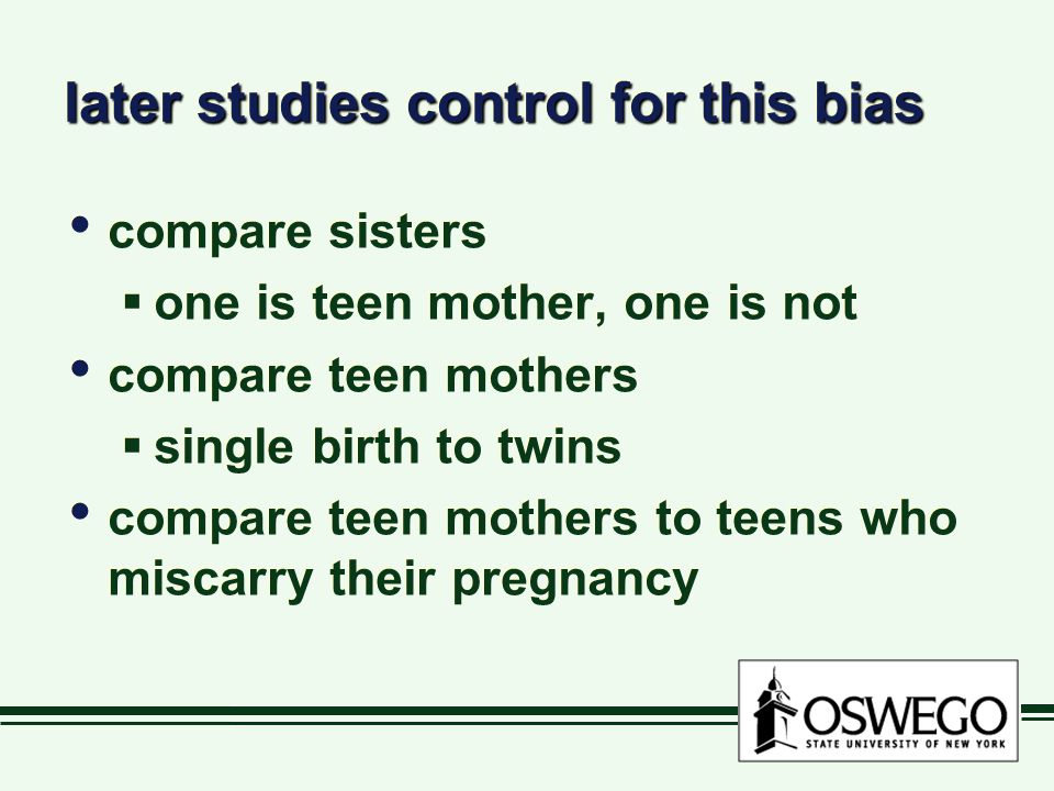 later studies control for this bias compare sisters  one is teen mother, one is not compare teen mothers  single birth to twins compare teen mothers to teens who miscarry their pregnancy compare sisters  one is teen mother, one is not compare teen mothers  single birth to twins compare teen mothers to teens who miscarry their pregnancy