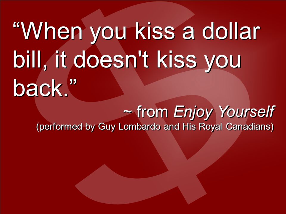 When you kiss a dollar bill, it doesn t kiss you back. ~ from Enjoy Yourself (performed by Guy Lombardo and His Royal Canadians) When you kiss a dollar bill, it doesn t kiss you back. ~ from Enjoy Yourself (performed by Guy Lombardo and His Royal Canadians)