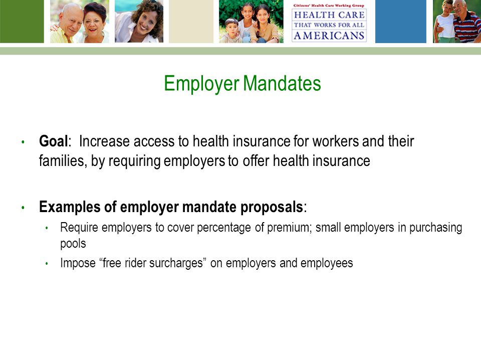 Employer Mandates Goal : Increase access to health insurance for workers and their families, by requiring employers to offer health insurance Examples of employer mandate proposals : Require employers to cover percentage of premium; small employers in purchasing pools Impose free rider surcharges on employers and employees