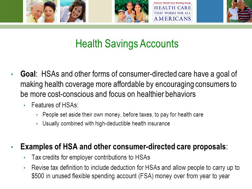 Health Savings Accounts Goal : HSAs and other forms of consumer-directed care have a goal of making health coverage more affordable by encouraging consumers to be more cost-conscious and focus on healthier behaviors Features of HSAs: People set aside their own money, before taxes, to pay for health care Usually combined with high-deductible health insurance Examples of HSA and other consumer-directed care proposals : Tax credits for employer contributions to HSAs Revise tax definition to include deduction for HSAs and allow people to carry up to $500 in unused flexible spending account (FSA) money over from year to year
