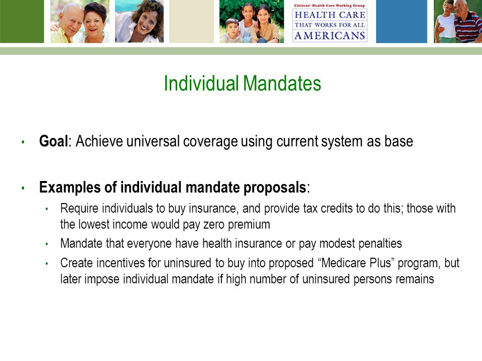 Individual Mandates Goal : Achieve universal coverage using current system as base Examples of individual mandate proposals : Require individuals to buy insurance, and provide tax credits to do this; those with the lowest income would pay zero premium Mandate that everyone have health insurance or pay modest penalties Create incentives for uninsured to buy into proposed Medicare Plus program, but later impose individual mandate if high number of uninsured persons remains
