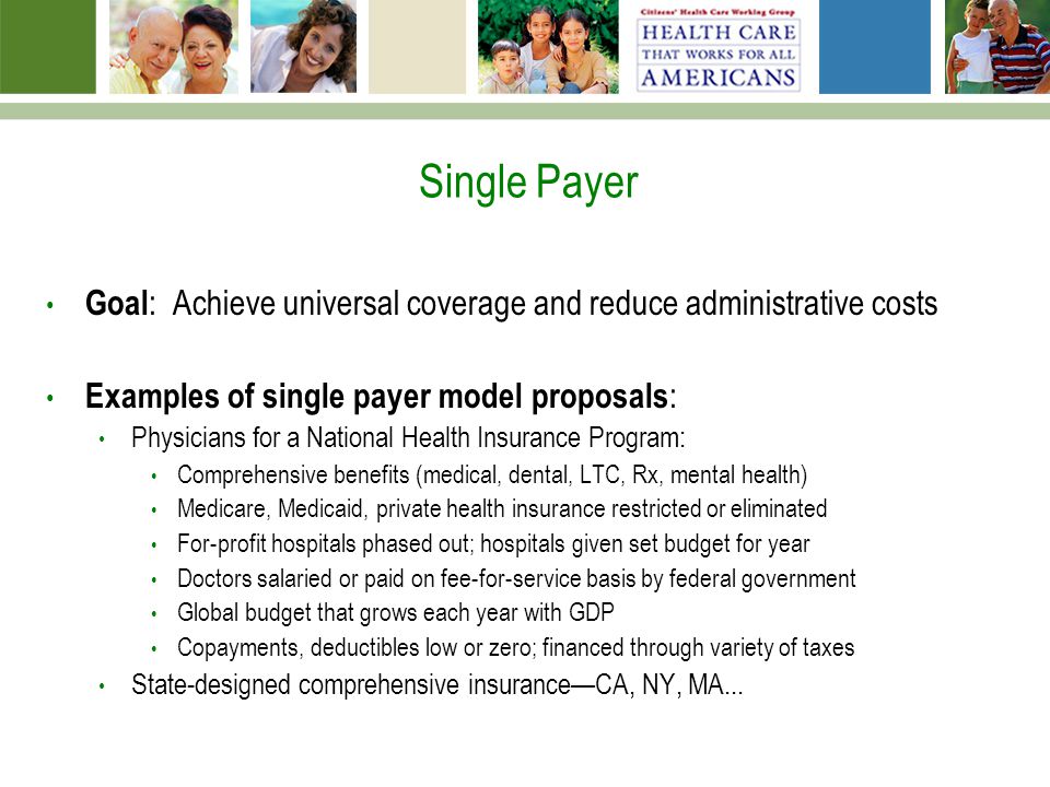 Single Payer Goal : Achieve universal coverage and reduce administrative costs Examples of single payer model proposals : Physicians for a National Health Insurance Program: Comprehensive benefits (medical, dental, LTC, Rx, mental health) Medicare, Medicaid, private health insurance restricted or eliminated For-profit hospitals phased out; hospitals given set budget for year Doctors salaried or paid on fee-for-service basis by federal government Global budget that grows each year with GDP Copayments, deductibles low or zero; financed through variety of taxes State-designed comprehensive insurance—CA, NY, MA...