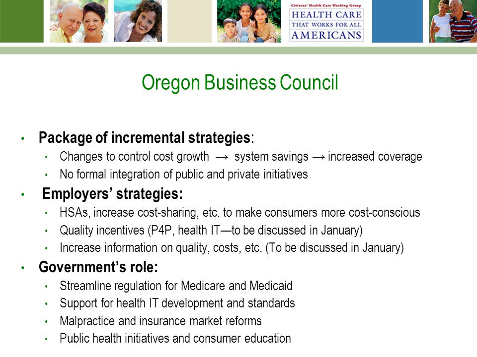 Oregon Business Council Package of incremental strategies : Changes to control cost growth → system savings → increased coverage No formal integration of public and private initiatives Employers’ strategies: HSAs, increase cost-sharing, etc.
