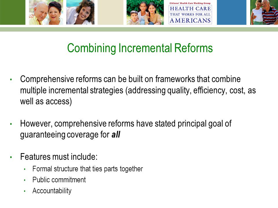 Combining Incremental Reforms Comprehensive reforms can be built on frameworks that combine multiple incremental strategies (addressing quality, efficiency, cost, as well as access) However, comprehensive reforms have stated principal goal of guaranteeing coverage for all Features must include: Formal structure that ties parts together Public commitment Accountability