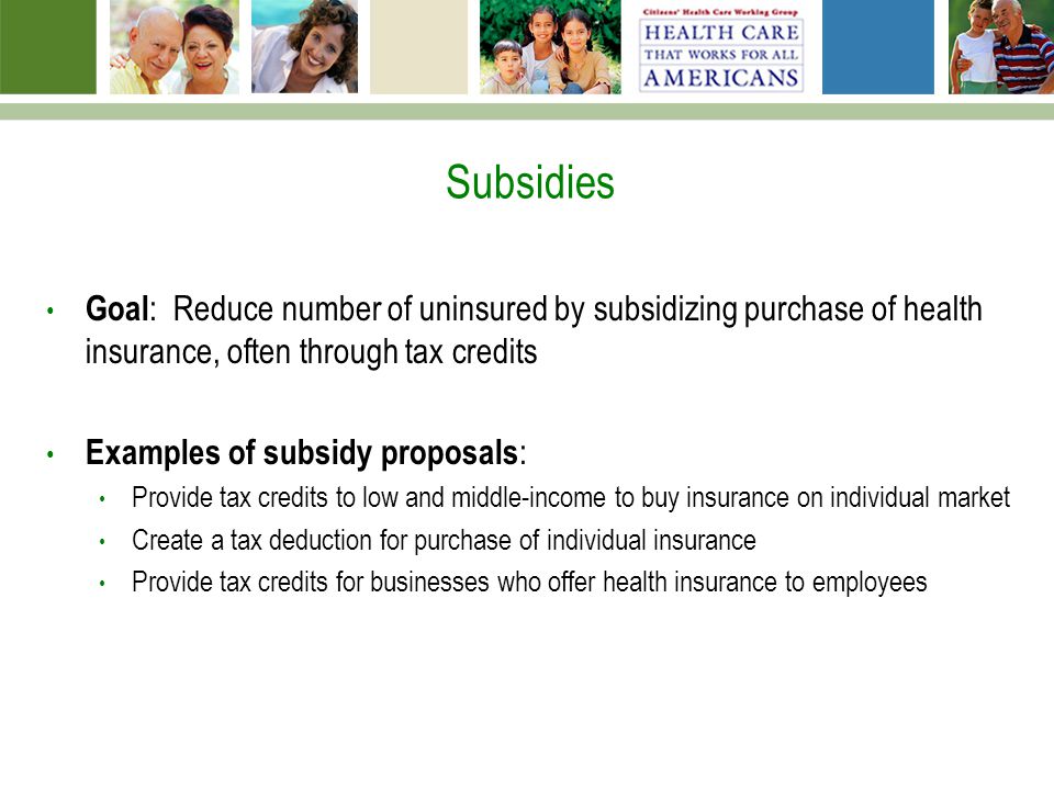 Subsidies Goal : Reduce number of uninsured by subsidizing purchase of health insurance, often through tax credits Examples of subsidy proposals : Provide tax credits to low and middle-income to buy insurance on individual market Create a tax deduction for purchase of individual insurance Provide tax credits for businesses who offer health insurance to employees