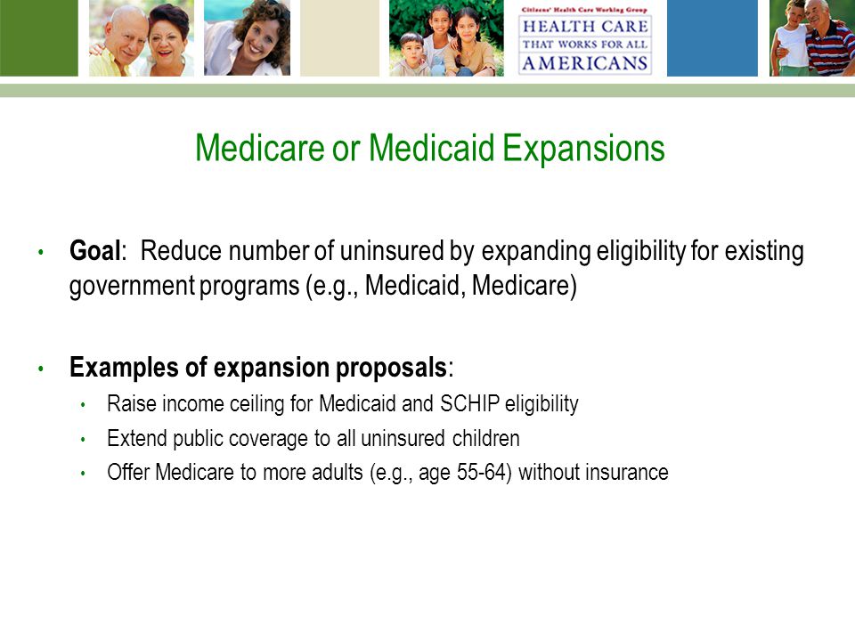 Medicare or Medicaid Expansions Goal : Reduce number of uninsured by expanding eligibility for existing government programs (e.g., Medicaid, Medicare) Examples of expansion proposals : Raise income ceiling for Medicaid and SCHIP eligibility Extend public coverage to all uninsured children Offer Medicare to more adults (e.g., age 55-64) without insurance