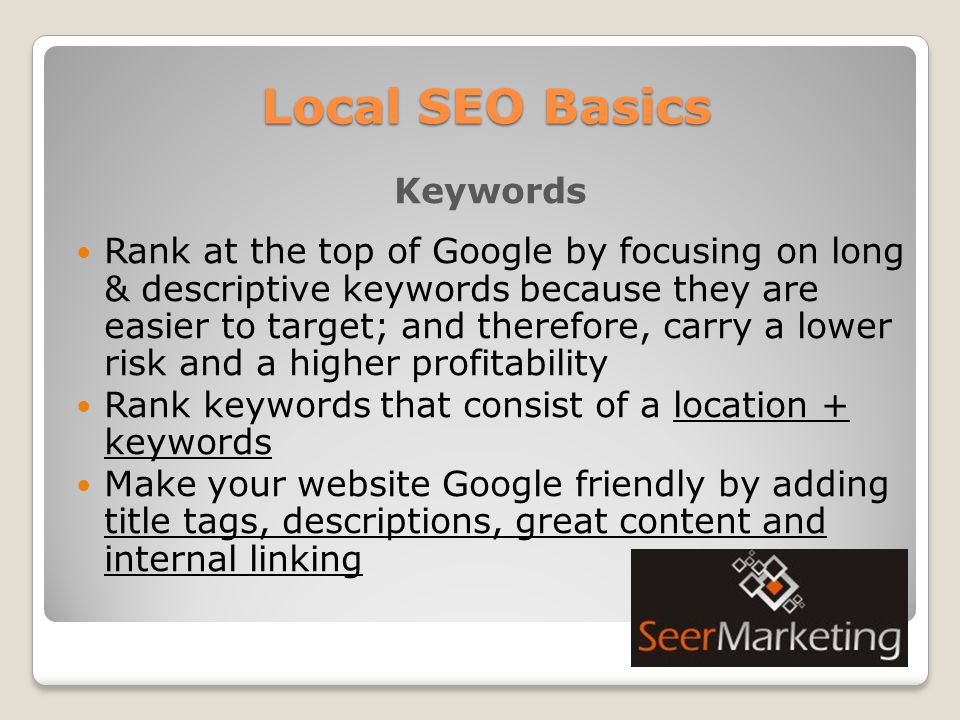 Local SEO Basics Keywords Rank at the top of Google by focusing on long & descriptive keywords because they are easier to target; and therefore, carry a lower risk and a higher profitability Rank keywords that consist of a location + keywords Make your website Google friendly by adding title tags, descriptions, great content and internal linking