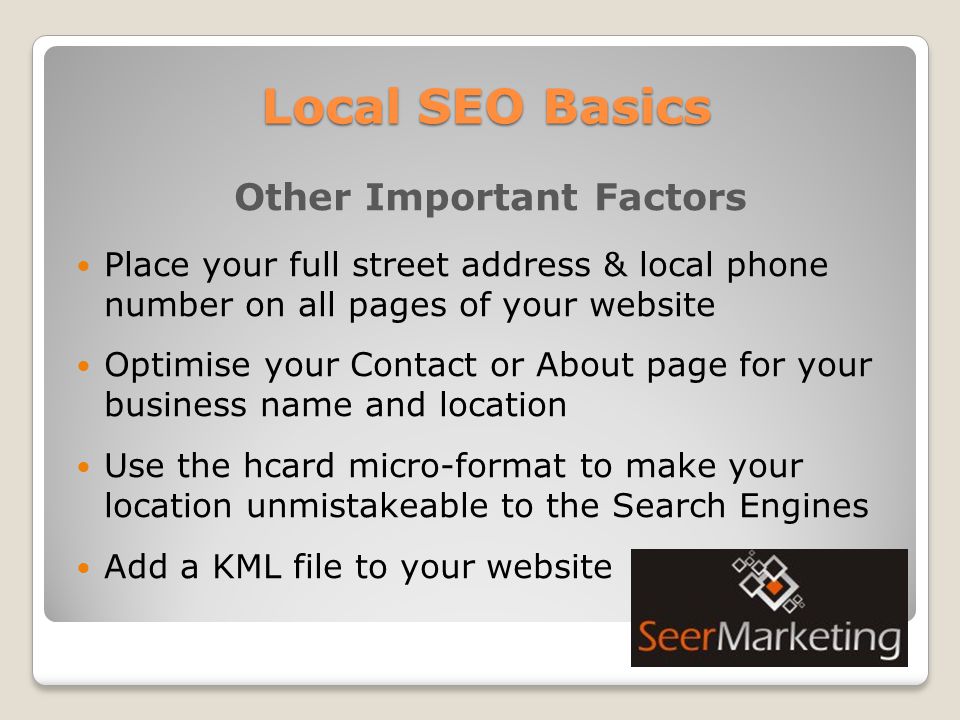 Local SEO Basics Other Important Factors Place your full street address & local phone number on all pages of your website Optimise your Contact or About page for your business name and location Use the hcard micro-format to make your location unmistakeable to the Search Engines Add a KML file to your website