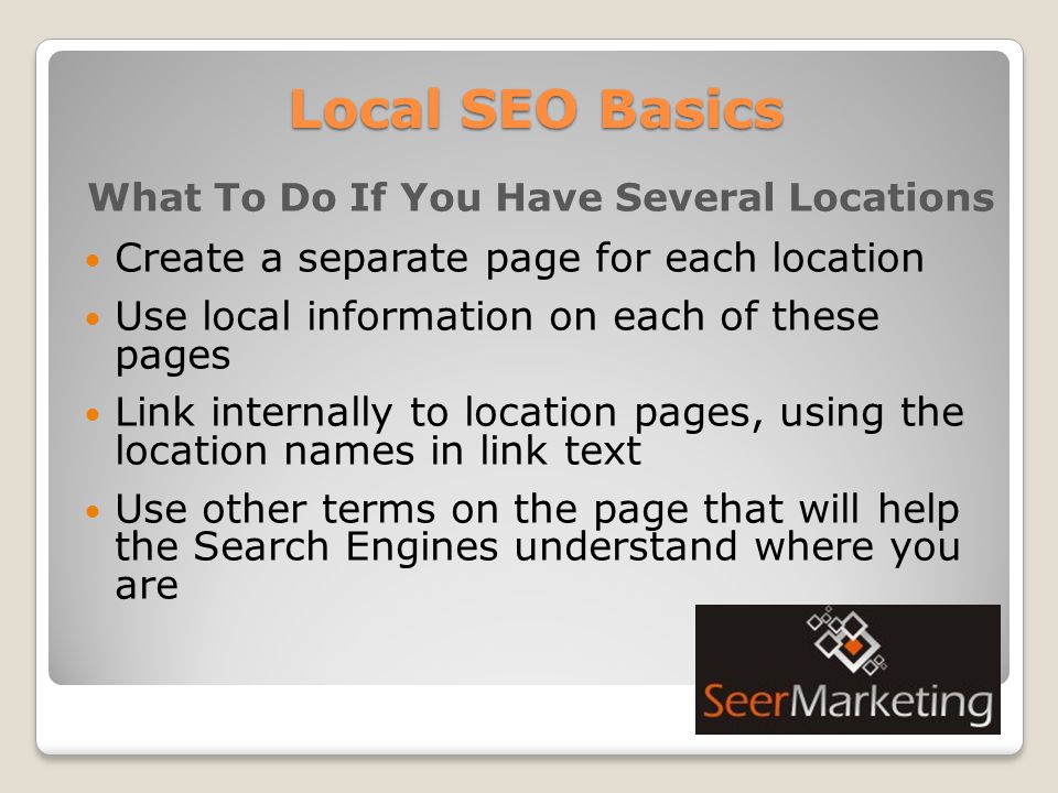 Local SEO Basics What To Do If You Have Several Locations Create a separate page for each location Use local information on each of these pages Link internally to location pages, using the location names in link text Use other terms on the page that will help the Search Engines understand where you are