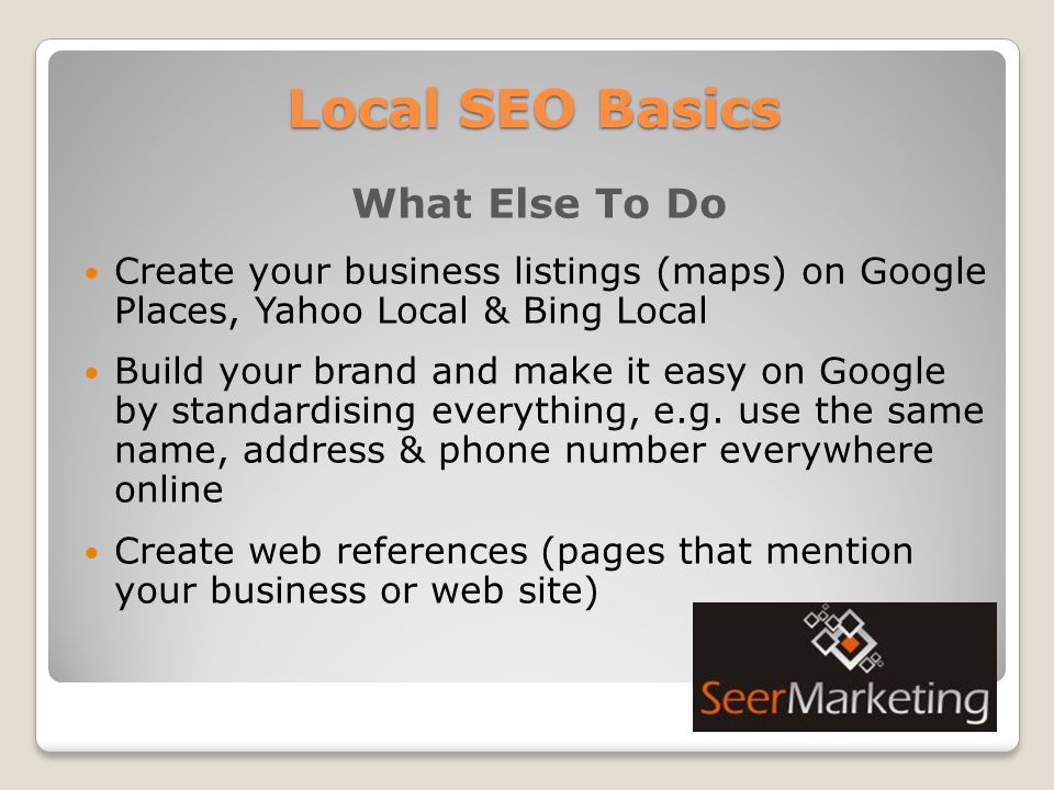 Local SEO Basics What Else To Do Create your business listings (maps) on Google Places, Yahoo Local & Bing Local Build your brand and make it easy on Google by standardising everything, e.g.