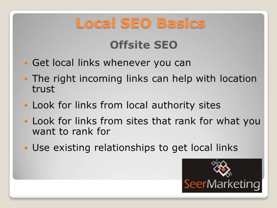Local SEO Basics Offsite SEO Get local links whenever you can The right incoming links can help with location trust Look for links from local authority sites Look for links from sites that rank for what you want to rank for Use existing relationships to get local links