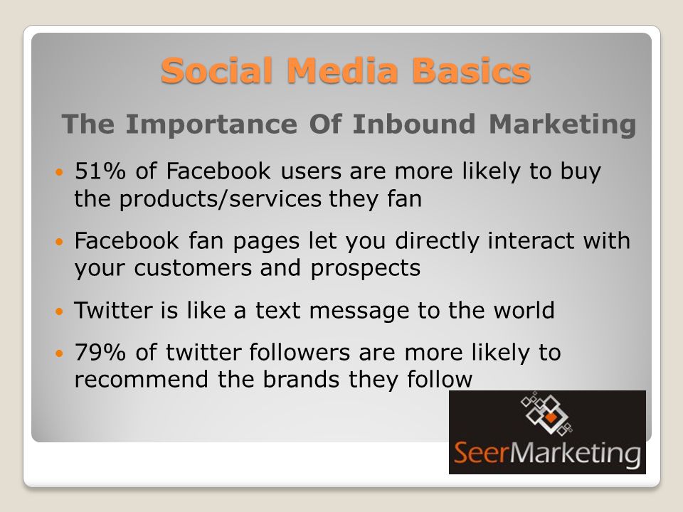 Social Media Basics The Importance Of Inbound Marketing 51% of Facebook users are more likely to buy the products/services they fan Facebook fan pages let you directly interact with your customers and prospects Twitter is like a text message to the world 79% of twitter followers are more likely to recommend the brands they follow