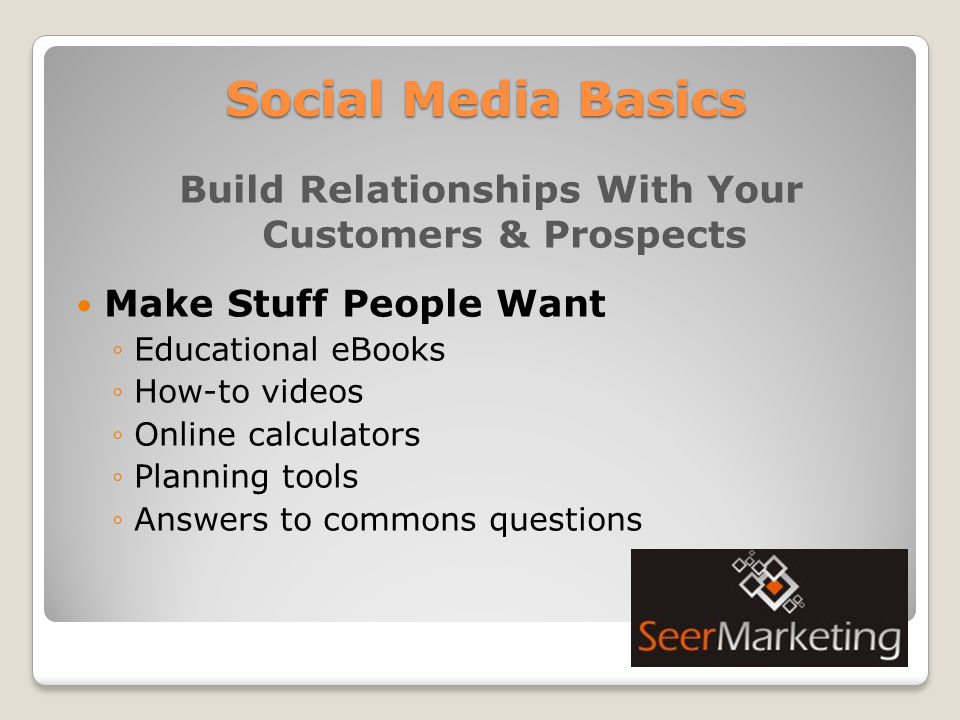 Social Media Basics Build Relationships With Your Customers & Prospects Make Stuff People Want ◦Educational eBooks ◦How-to videos ◦Online calculators ◦Planning tools ◦Answers to commons questions