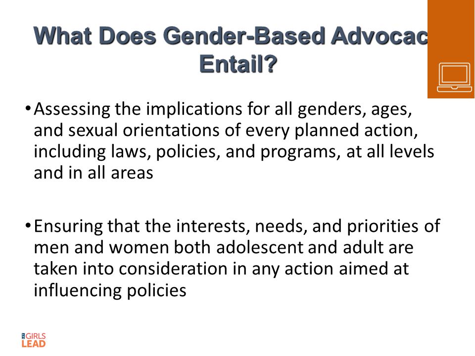 Assessing the implications for all genders, ages, and sexual orientations of every planned action, including laws, policies, and programs, at all levels and in all areas Ensuring that the interests, needs, and priorities of men and women both adolescent and adult are taken into consideration in any action aimed at influencing policies What Does Gender-Based Advocacy Entail