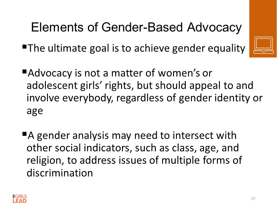 Elements of Gender-Based Advocacy  The ultimate goal is to achieve gender equality  Advocacy is not a matter of women’s or adolescent girls’ rights, but should appeal to and involve everybody, regardless of gender identity or age  A gender analysis may need to intersect with other social indicators, such as class, age, and religion, to address issues of multiple forms of discrimination 20