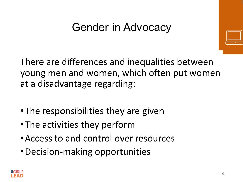 Gender in Advocacy There are differences and inequalities between young men and women, which often put women at a disadvantage regarding: The responsibilities they are given The activities they perform Access to and control over resources Decision-making opportunities 9