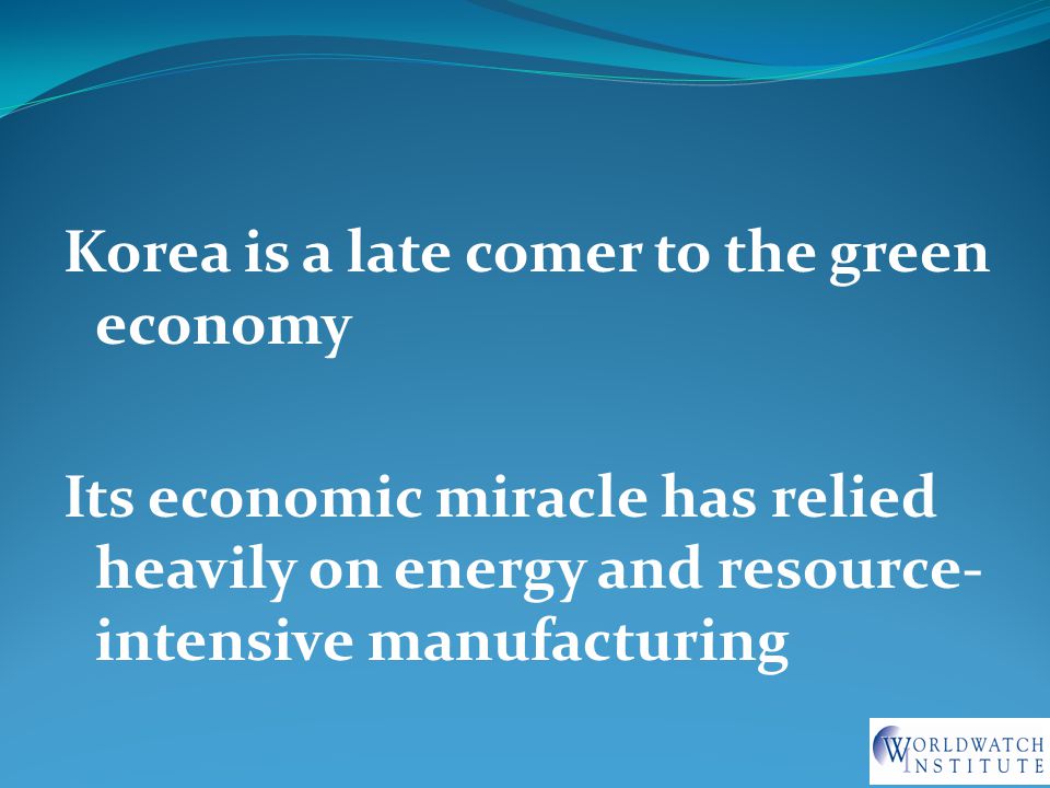Korea is a late comer to the green economy Its economic miracle has relied heavily on energy and resource- intensive manufacturing