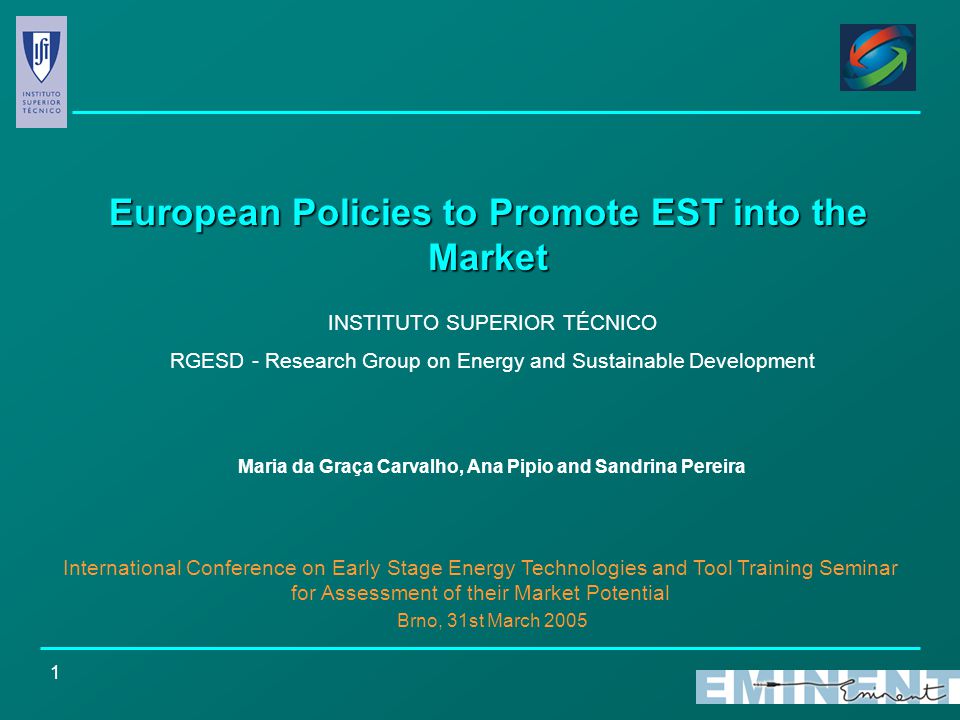 1 European Policies to Promote EST into the Market INSTITUTO SUPERIOR TÉCNICO RGESD - Research Group on Energy and Sustainable Development Maria da Graça Carvalho, Ana Pipio and Sandrina Pereira International Conference on Early Stage Energy Technologies and Tool Training Seminar for Assessment of their Market Potential Brno, 31st March 2005