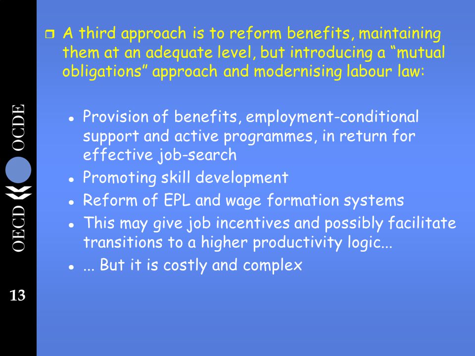 13 r A third approach is to reform benefits, maintaining them at an adequate level, but introducing a mutual obligations approach and modernising labour law: l Provision of benefits, employment-conditional support and active programmes, in return for effective job-search l Promoting skill development l Reform of EPL and wage formation systems l This may give job incentives and possibly facilitate transitions to a higher productivity logic...