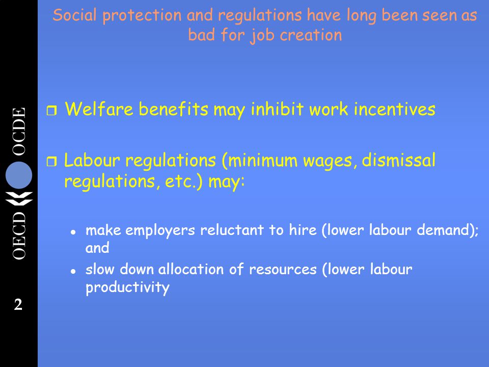 2 Social protection and regulations have long been seen as bad for job creation r Welfare benefits may inhibit work incentives r Labour regulations (minimum wages, dismissal regulations, etc.) may: l make employers reluctant to hire (lower labour demand); and l slow down allocation of resources (lower labour productivity