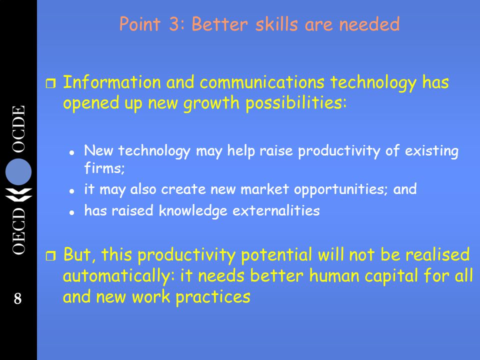 8 Point 3: Better skills are needed r Information and communications technology has opened up new growth possibilities: l New technology may help raise productivity of existing firms; l it may also create new market opportunities; and l has raised knowledge externalities r But, this productivity potential will not be realised automatically: it needs better human capital for all and new work practices