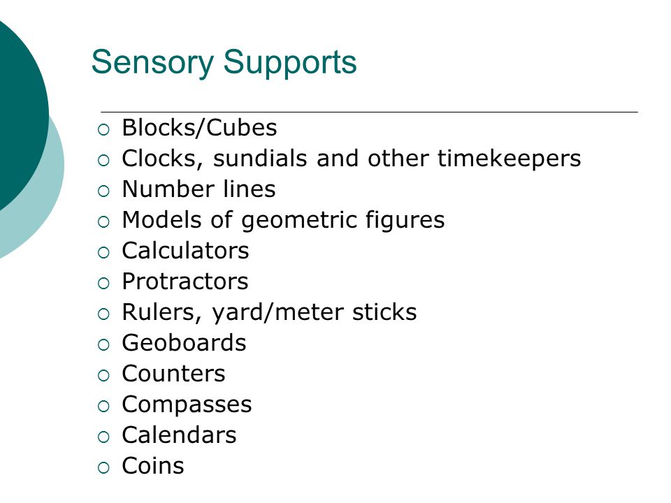 Sensory Supports  Blocks/Cubes  Clocks, sundials and other timekeepers  Number lines  Models of geometric figures  Calculators  Protractors  Rulers, yard/meter sticks  Geoboards  Counters  Compasses  Calendars  Coins