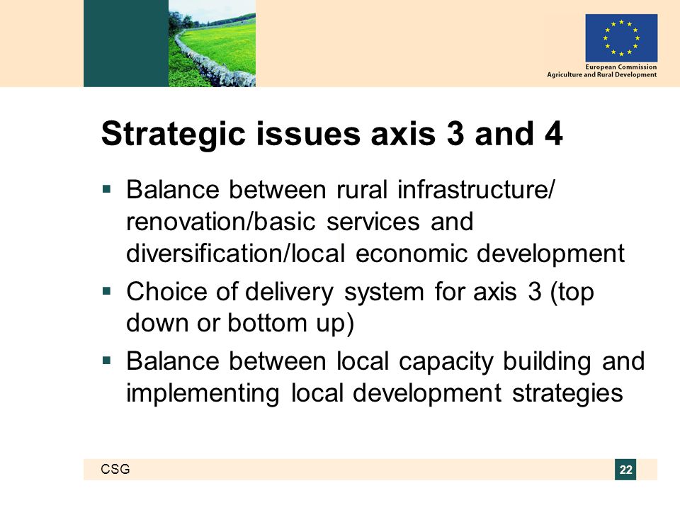 CSG 22 Strategic issues axis 3 and 4  Balance between rural infrastructure/ renovation/basic services and diversification/local economic development  Choice of delivery system for axis 3 (top down or bottom up)  Balance between local capacity building and implementing local development strategies