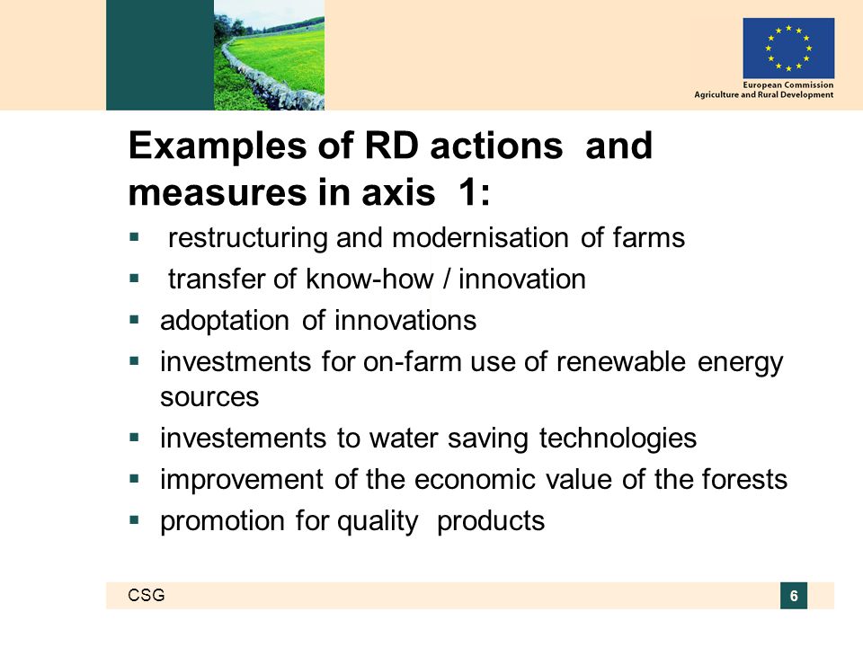 CSG 6 Examples of RD actions and measures in axis 1:  restructuring and modernisation of farms  transfer of know-how / innovation  adoptation of innovations  investments for on-farm use of renewable energy sources  investements to water saving technologies  improvement of the economic value of the forests  promotion for quality products
