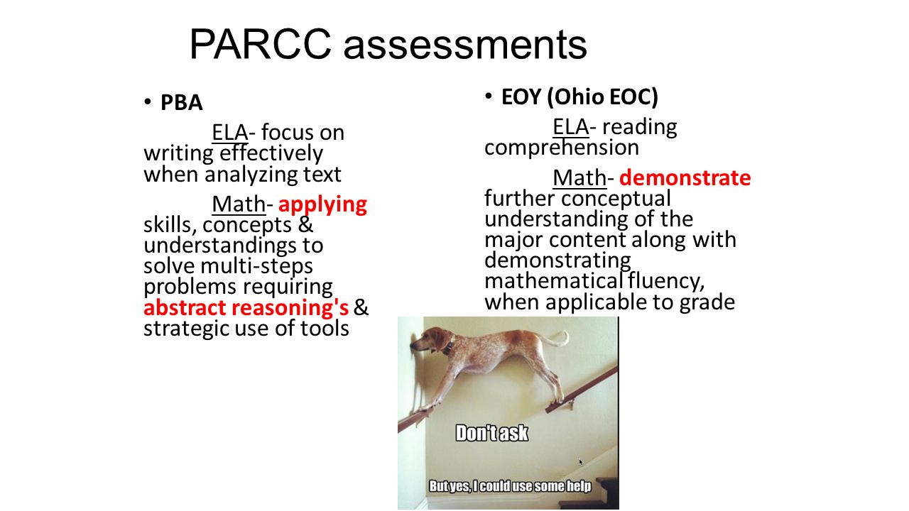 PARCC assessments PBA ELA- focus on writing effectively when analyzing text Math- applying skills, concepts & understandings to solve multi-steps problems requiring abstract reasoning s & strategic use of tools EOY (Ohio EOC) ELA- reading comprehension Math- demonstrate further conceptual understanding of the major content along with demonstrating mathematical fluency, when applicable to grade