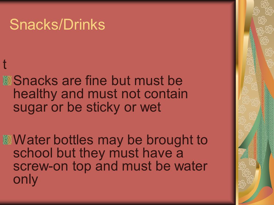 Snacks/Drinks t Snacks are fine but must be healthy and must not contain sugar or be sticky or wet Water bottles may be brought to school but they must have a screw-on top and must be water only