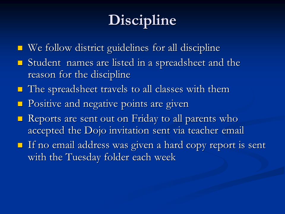Discipline We follow district guidelines for all discipline We follow district guidelines for all discipline Student names are listed in a spreadsheet and the reason for the discipline Student names are listed in a spreadsheet and the reason for the discipline The spreadsheet travels to all classes with them The spreadsheet travels to all classes with them Positive and negative points are given Positive and negative points are given Reports are sent out on Friday to all parents who accepted the Dojo invitation sent via teacher  Reports are sent out on Friday to all parents who accepted the Dojo invitation sent via teacher  If no  address was given a hard copy report is sent with the Tuesday folder each week If no  address was given a hard copy report is sent with the Tuesday folder each week