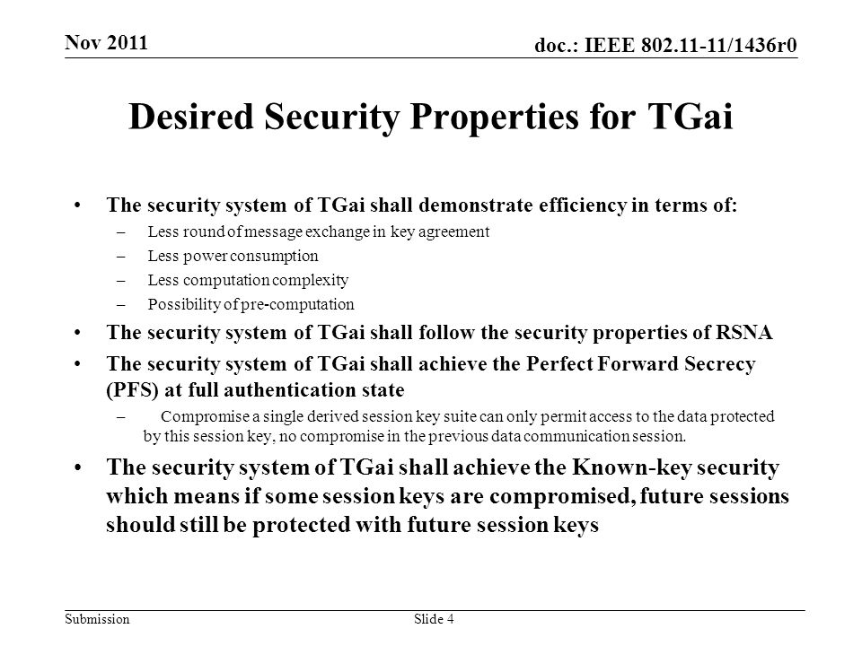 doc.: IEEE /1436r0 Submission Desired Security Properties for TGai Slide 4 The security system of TGai shall demonstrate efficiency in terms of: – Less round of message exchange in key agreement – Less power consumption – Less computation complexity – Possibility of pre-computation The security system of TGai shall follow the security properties of RSNA The security system of TGai shall achieve the Perfect Forward Secrecy (PFS) at full authentication state – Compromise a single derived session key suite can only permit access to the data protected by this session key, no compromise in the previous data communication session.