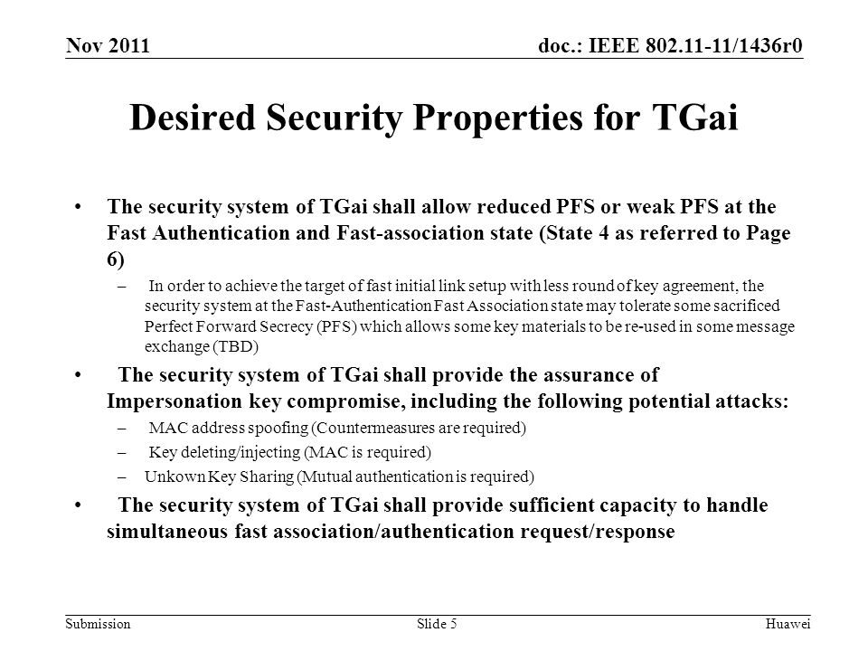 doc.: IEEE /1436r0 Submission Desired Security Properties for TGai The security system of TGai shall allow reduced PFS or weak PFS at the Fast Authentication and Fast-association state (State 4 as referred to Page 6) – In order to achieve the target of fast initial link setup with less round of key agreement, the security system at the Fast-Authentication Fast Association state may tolerate some sacrificed Perfect Forward Secrecy (PFS) which allows some key materials to be re-used in some message exchange (TBD) The security system of TGai shall provide the assurance of Impersonation key compromise, including the following potential attacks: – MAC address spoofing (Countermeasures are required) – Key deleting/injecting (MAC is required) –Unkown Key Sharing (Mutual authentication is required) The security system of TGai shall provide sufficient capacity to handle simultaneous fast association/authentication request/response Nov 2011 HuaweiSlide 5