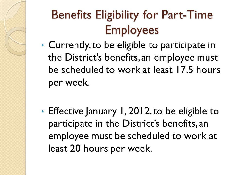 Benefits Eligibility for Part-Time Employees Currently, to be eligible to participate in the District’s benefits, an employee must be scheduled to work at least 17.5 hours per week.