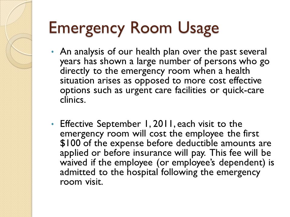 Emergency Room Usage An analysis of our health plan over the past several years has shown a large number of persons who go directly to the emergency room when a health situation arises as opposed to more cost effective options such as urgent care facilities or quick-care clinics.