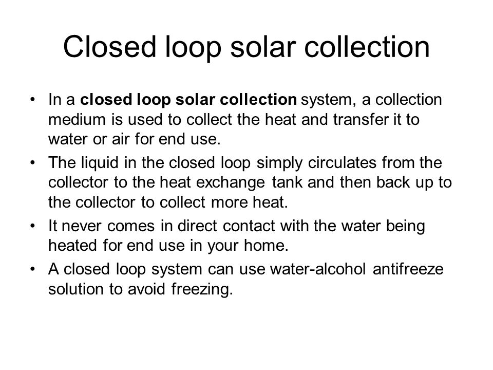 Closed loop solar collection In a closed loop solar collection system, a collection medium is used to collect the heat and transfer it to water or air for end use.