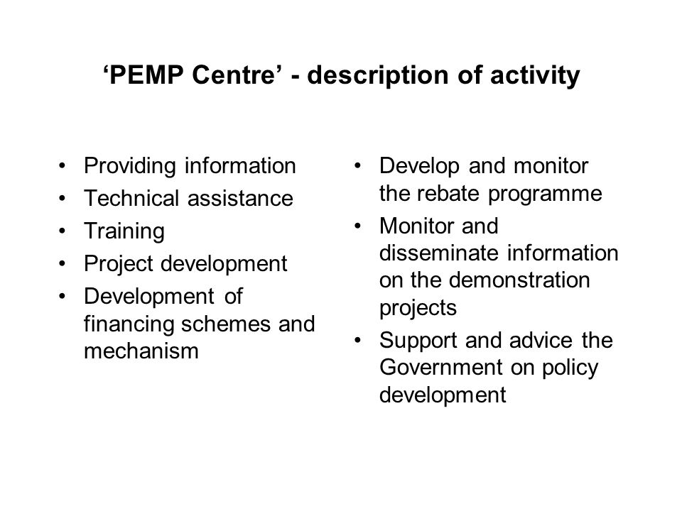 ‘PEMP Centre’ - description of activity Providing information Technical assistance Training Project development Development of financing schemes and mechanism Develop and monitor the rebate programme Monitor and disseminate information on the demonstration projects Support and advice the Government on policy development