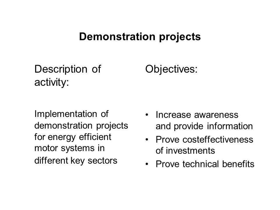 Demonstration projects Description of activity: Implementation of demonstration projects for energy efficient motor systems in different key sectors Objectives: Increase awareness and provide information Prove costeffectiveness of investments Prove technical benefits