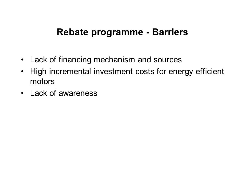 Rebate programme - Barriers Lack of financing mechanism and sources High incremental investment costs for energy efficient motors Lack of awareness