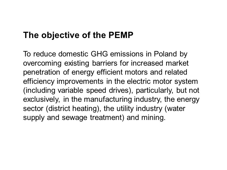 The objective of the PEMP To reduce domestic GHG emissions in Poland by overcoming existing barriers for increased market penetration of energy efficient motors and related efficiency improvements in the electric motor system (including variable speed drives), particularly, but not exclusively, in the manufacturing industry, the energy sector (district heating), the utility industry (water supply and sewage treatment) and mining.