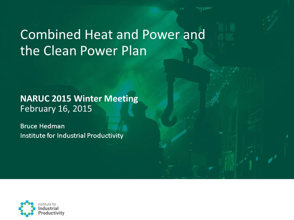 NARUC 2015 Winter Meeting February 16, 2015 Combined Heat and Power and the Clean Power Plan Bruce Hedman Institute for Industrial Productivity
