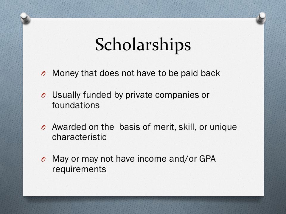 Scholarships O Money that does not have to be paid back O Usually funded by private companies or foundations O Awarded on the basis of merit, skill, or unique characteristic O May or may not have income and/or GPA requirements