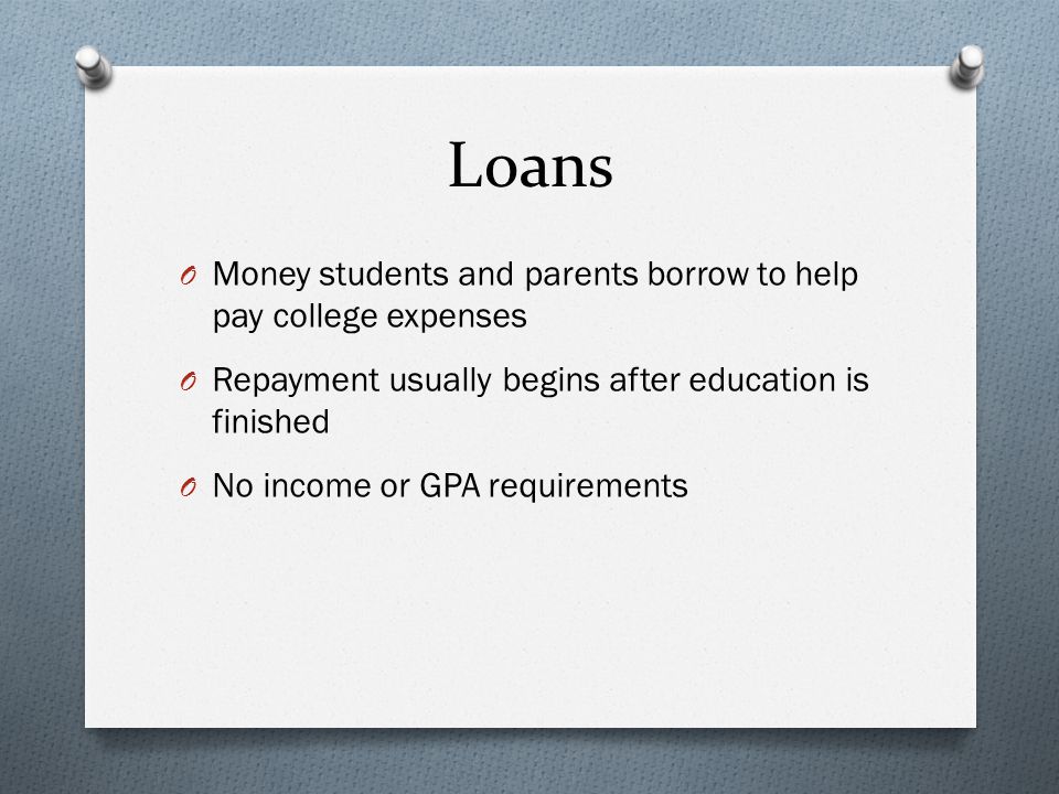Loans O Money students and parents borrow to help pay college expenses O Repayment usually begins after education is finished O No income or GPA requirements